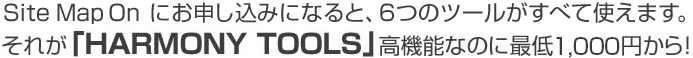 Site Map Onにお申し込みになると、6つのツールがすべて使えます。それが「HARMONY TOOLS」高機能なのに最低1,000円から！